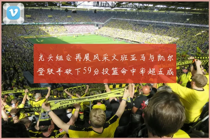 光头组合再展风采文班亚马与凯尔登联手砍下59分投篮命中率超五成