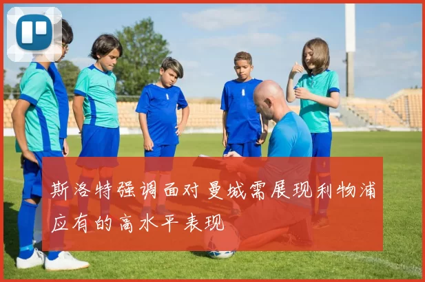 斯洛特强调面对曼城需展现利物浦应有的高水平表现