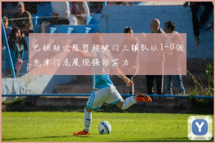 巴顿助攻陈哲超破门三镇队以1-0领先津门虎展现强劲实力