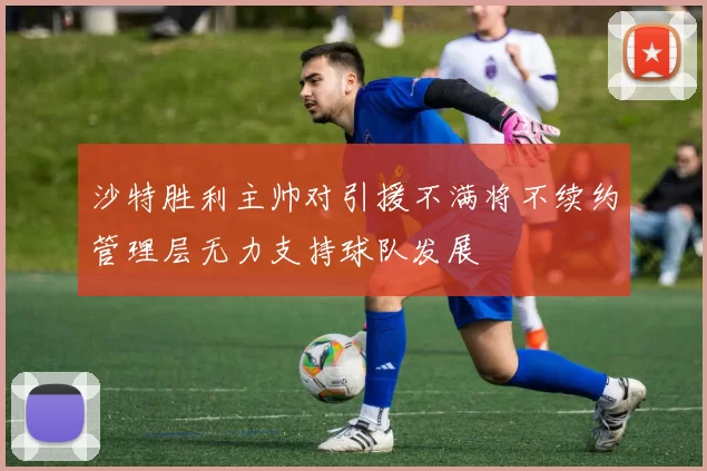 沙特胜利主帅对引援不满将不续约管理层无力支持球队发展