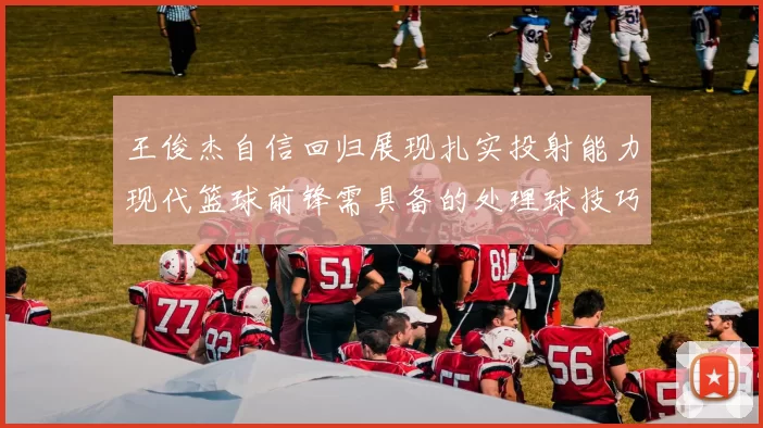 王俊杰自信回归展现扎实投射能力现代篮球前锋需具备的处理球技巧