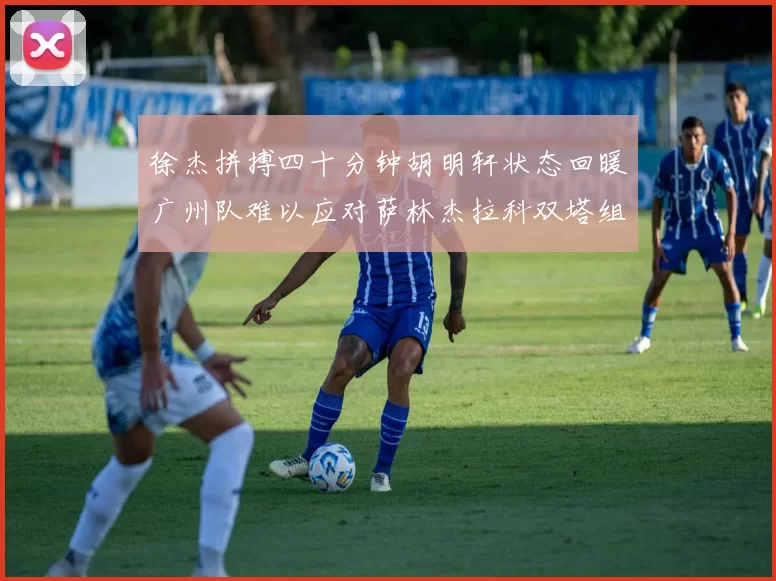 徐杰拼搏四十分钟胡明轩状态回暖广州队难以应对萨林杰拉科双塔组合