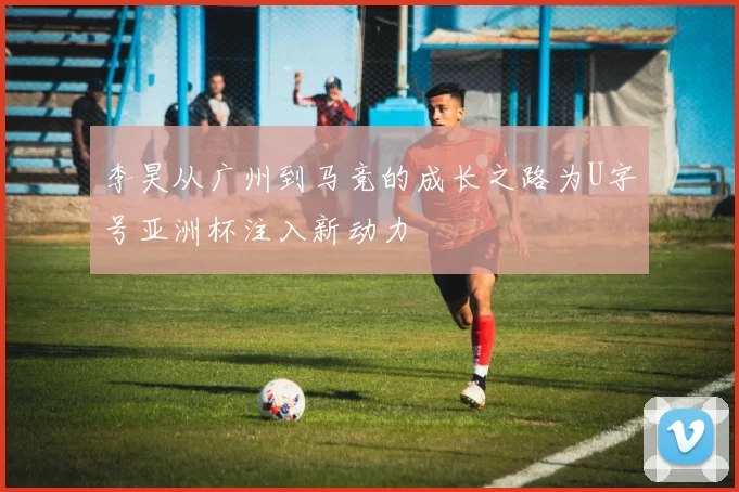 李昊从广州到马竞的成长之路为U字号亚洲杯注入新动力
