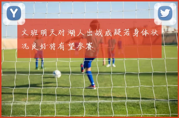 文班明天对湖人出战成疑若身体状况良好将有望参赛