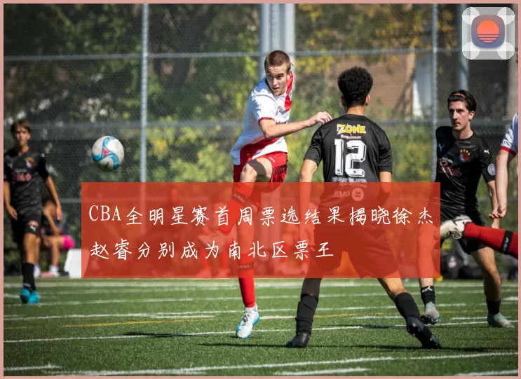 CBA全明星赛首周票选结果揭晓徐杰赵睿分别成为南北区票王