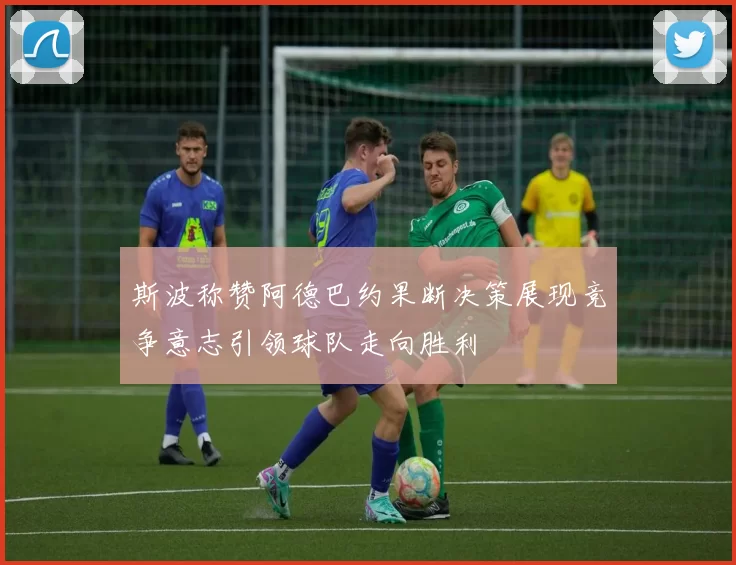 斯波称赞阿德巴约果断决策展现竞争意志引领球队走向胜利